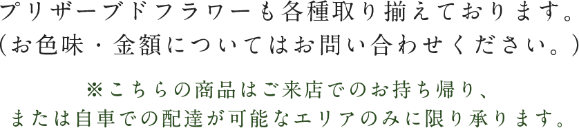 プリザーブドフラワーも各種取り揃えております。（お色味・金額についてはお問い合わせください。）※こちらの商品はご来店でのお持ち帰り、または自車での配達が可能なエリアのみに限り承ります。