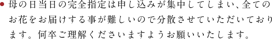 母の日当日の完全指定は申し込みが集中してしまい、全てのお花をお届けする事が難しいので分散させていただいております。何卒ご理解くださいますようお願いいたします。