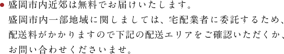 盛岡市内近郊は無料でお届けいたします。盛岡市内一部地域に関しましては、宅配業者に委託するため、配送料がかかりますので下記の配送エリアをご確認いただくか、お問い合わせくださいませ。
