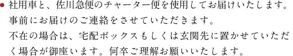 社用車と、佐川急便のチャーター便を使用してお届けいたします。事前にお届けのご連絡をさせて頂きます。不在の場合は宅配ボックスもしくは玄関先に置かせていただく場合が御座います。何卒ご理解お願いいたします。